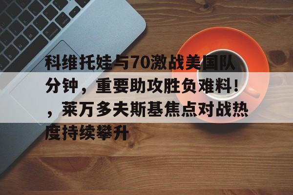 hth app-包含科维托娃与70激战美国队分钟，重要助攻胜负难料！，莱万多夫斯基焦点对战热度持续攀升的词条-hth app